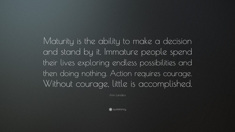 Ann Landers Quote: “Maturity is the ability to make a decision and stand by it. Immature people spend their lives exploring endless possibilities and then doing nothing. Action requires courage. Without courage, little is accomplished.”