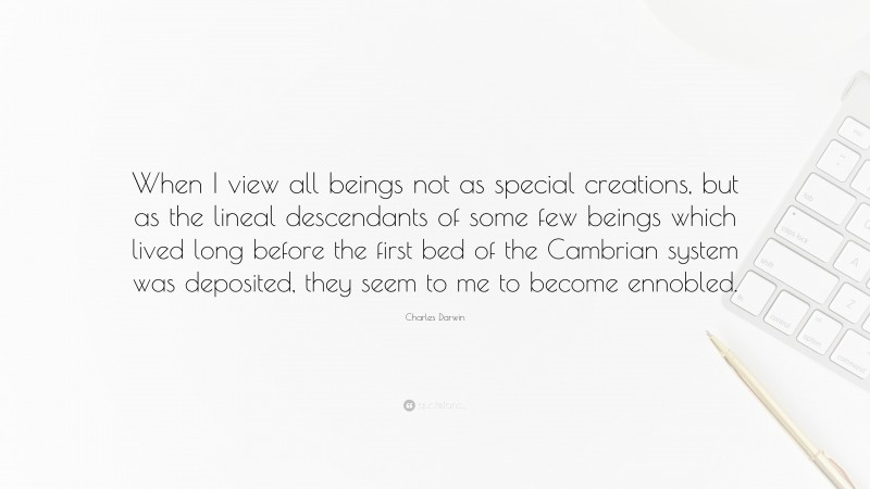 Charles Darwin Quote: “When I view all beings not as special creations, but as the lineal descendants of some few beings which lived long before the first bed of the Cambrian system was deposited, they seem to me to become ennobled.”