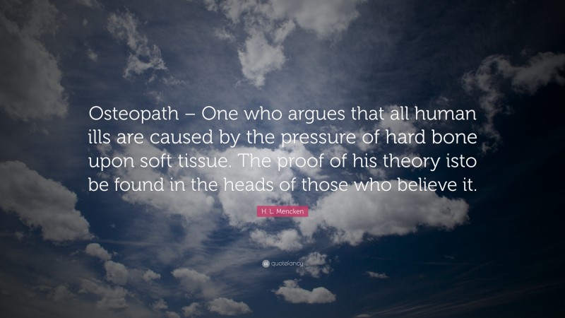 H. L. Mencken Quote: “Osteopath – One who argues that all human ills are caused by the pressure of hard bone upon soft tissue. The proof of his theory isto be found in the heads of those who believe it.”
