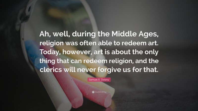 Samuel R. Delany Quote: “Ah, well, during the Middle Ages, religion was often able to redeem art. Today, however, art is about the only thing that can redeem religion, and the clerics will never forgive us for that.”