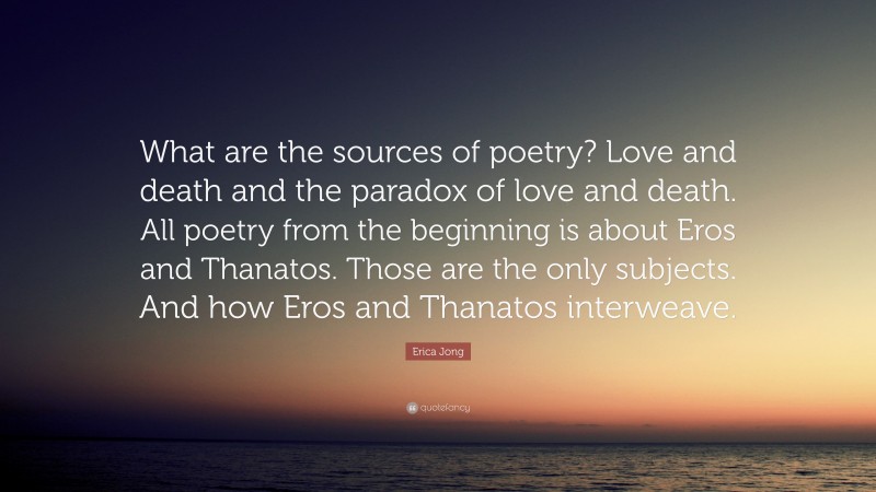 Erica Jong Quote: “What are the sources of poetry? Love and death and the paradox of love and death. All poetry from the beginning is about Eros and Thanatos. Those are the only subjects. And how Eros and Thanatos interweave.”