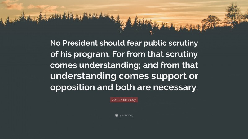 John F. Kennedy Quote: “No President should fear public scrutiny of his program. For from that scrutiny comes understanding; and from that understanding comes support or opposition and both are necessary.”