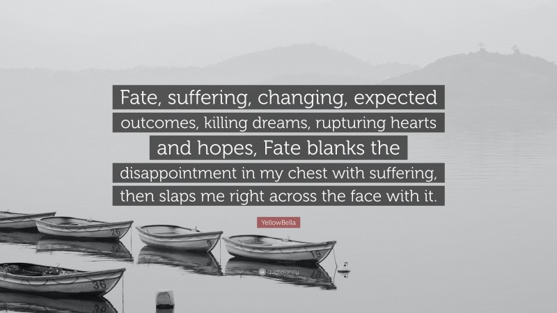 YellowBella Quote: “Fate, suffering, changing, expected outcomes, killing dreams, rupturing hearts and hopes, Fate blanks the disappointment in my chest with suffering, then slaps me right across the face with it.”