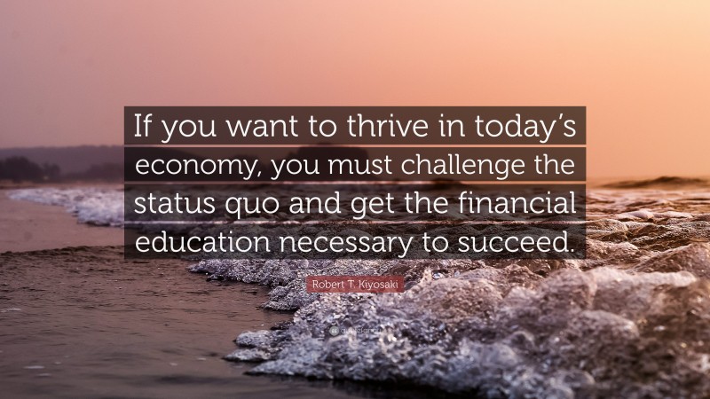 Robert T. Kiyosaki Quote: “If you want to thrive in today’s economy, you must challenge the status quo and get the financial education necessary to succeed.”