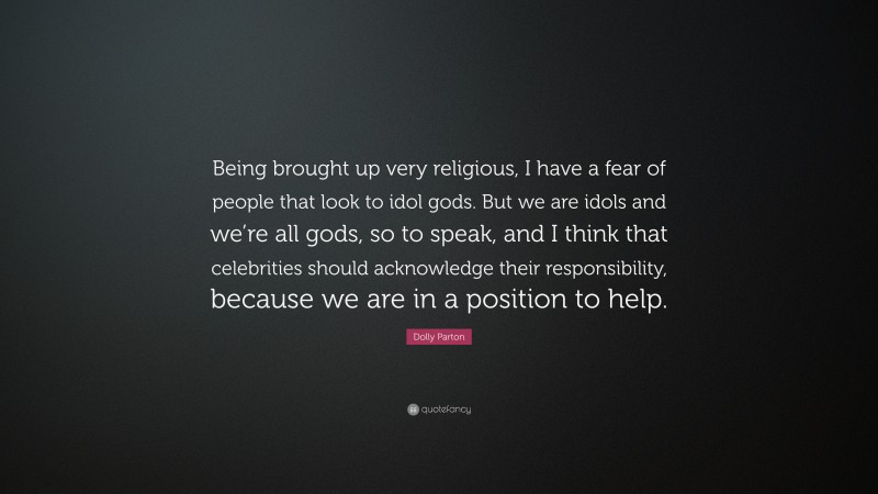 Dolly Parton Quote: “Being brought up very religious, I have a fear of people that look to idol gods. But we are idols and we’re all gods, so to speak, and I think that celebrities should acknowledge their responsibility, because we are in a position to help.”