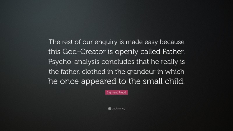 Sigmund Freud Quote: “The rest of our enquiry is made easy because this God-Creator is openly called Father. Psycho-analysis concludes that he really is the father, clothed in the grandeur in which he once appeared to the small child.”