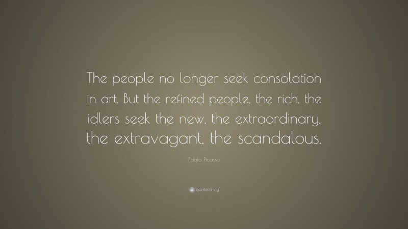 Pablo Picasso Quote: “The people no longer seek consolation in art. But the refined people, the rich, the idlers seek the new, the extraordinary, the extravagant, the scandalous.”