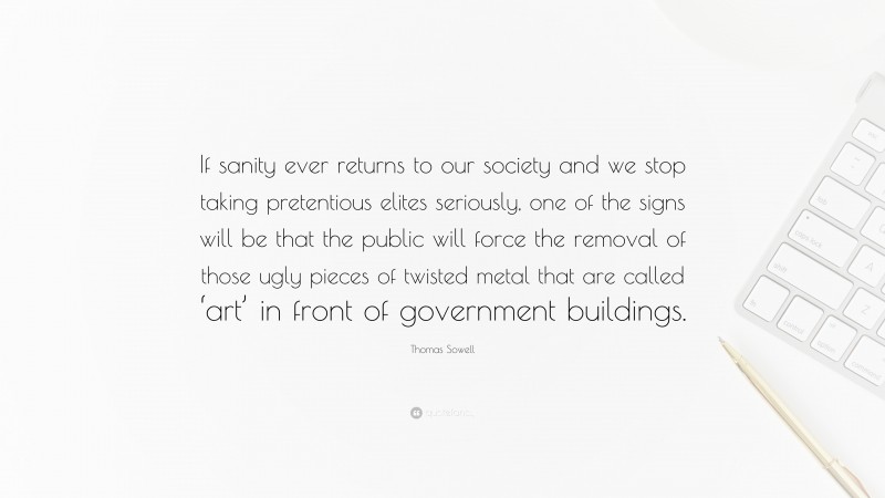 Thomas Sowell Quote: “If sanity ever returns to our society and we stop taking pretentious elites seriously, one of the signs will be that the public will force the removal of those ugly pieces of twisted metal that are called ‘art’ in front of government buildings.”