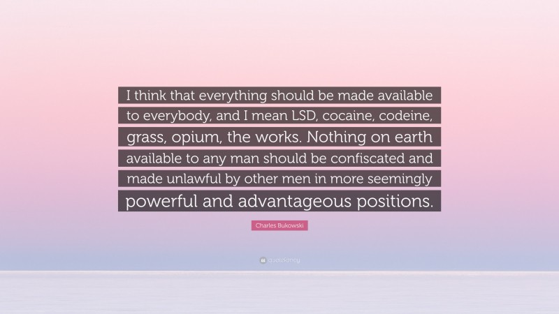 Charles Bukowski Quote: “I think that everything should be made available to everybody, and I mean LSD, cocaine, codeine, grass, opium, the works. Nothing on earth available to any man should be confiscated and made unlawful by other men in more seemingly powerful and advantageous positions.”