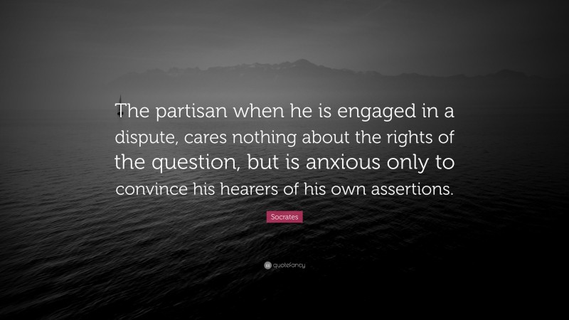 Socrates Quote: “The partisan when he is engaged in a dispute, cares nothing about the rights of the question, but is anxious only to convince his hearers of his own assertions.”