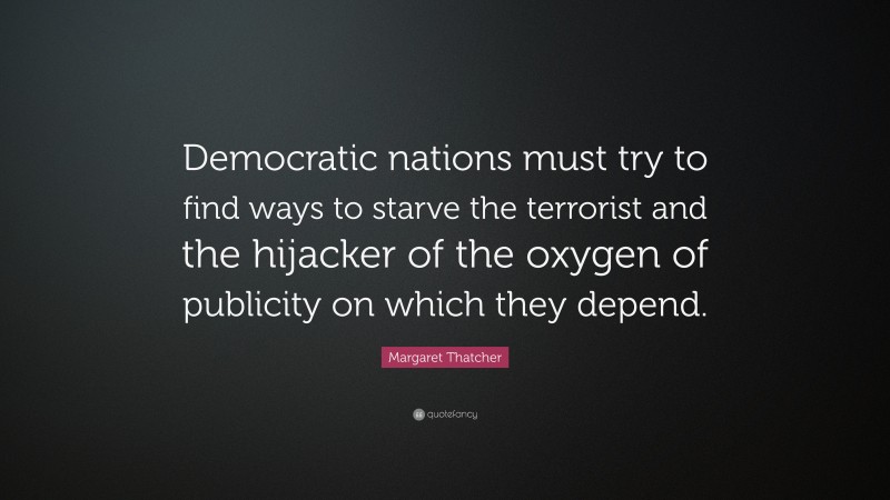 Margaret Thatcher Quote: “Democratic nations must try to find ways to starve the terrorist and the hijacker of the oxygen of publicity on which they depend.”