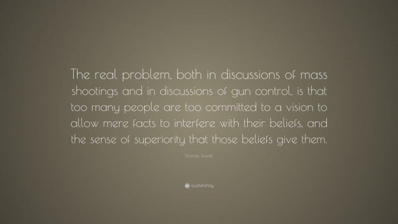 Thomas Sowell Quote: “The real problem, both in discussions of mass shootings and in discussions of gun control, is that too many people are too committed to a vision to allow mere facts to interfere with their beliefs, and the sense of superiority that those beliefs give them.”