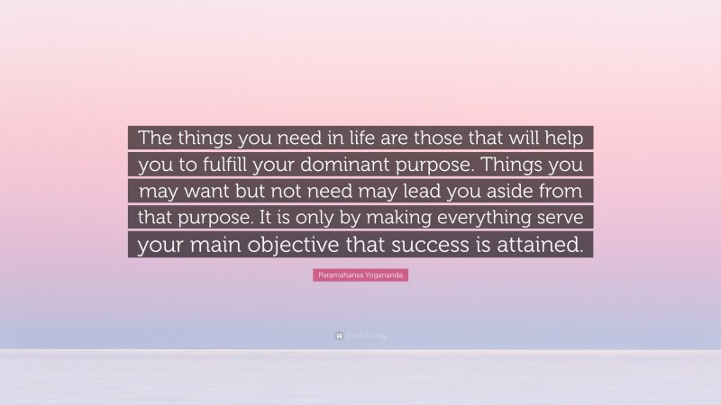 Paramahansa Yogananda Quote: “The things you need in life are those that will help you to fulfill your dominant purpose. Things you may want but not need may lead you aside from that purpose. It is only by making everything serve your main objective that success is attained.”