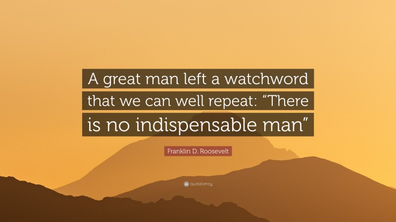 Franklin D. Roosevelt Quote: “A great man left a watchword that we can well repeat: “There is no indispensable man””