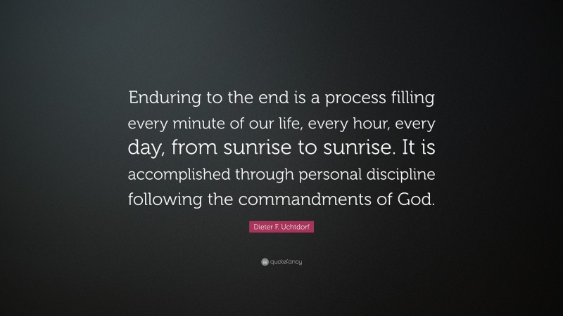 Dieter F. Uchtdorf Quote: “Enduring to the end is a process filling every minute of our life, every hour, every day, from sunrise to sunrise. It is accomplished through personal discipline following the commandments of God.”