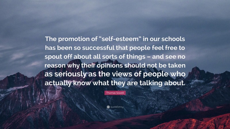 Thomas Sowell Quote: “The promotion of “self-esteem” in our schools has been so successful that people feel free to spout off about all sorts of things – and see no reason why their opinions should not be taken as seriously as the views of people who actually know what they are talking about.”