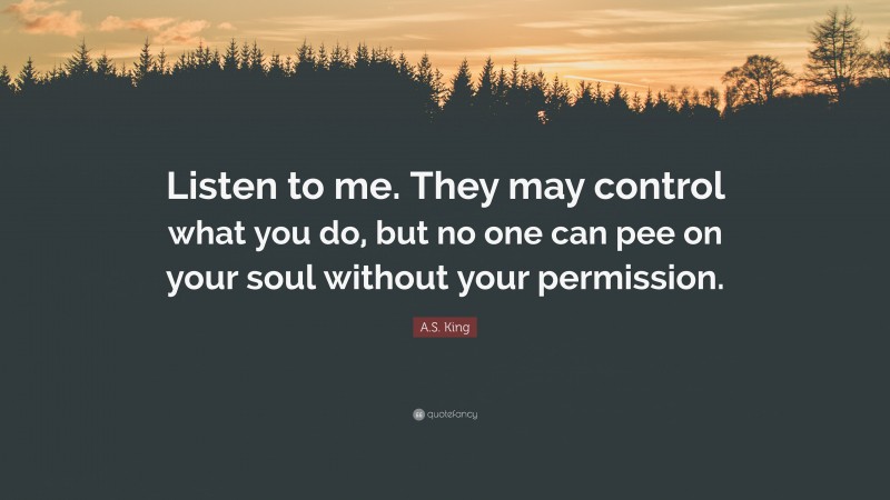 A.S. King Quote: “Listen to me. They may control what you do, but no one can pee on your soul without your permission.”