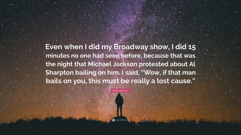 Robin Williams Quote: “Even when I did my Broadway show, I did 15 minutes no one had seen before, because that was the night that Michael Jackson protested about Al Sharpton bailing on him. I said, “Wow, if that man bails on you, this must be really a lost cause.””