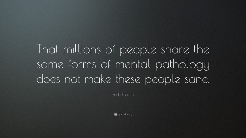 Erich Fromm Quote: “That millions of people share the same forms of mental pathology does not make these people sane.”