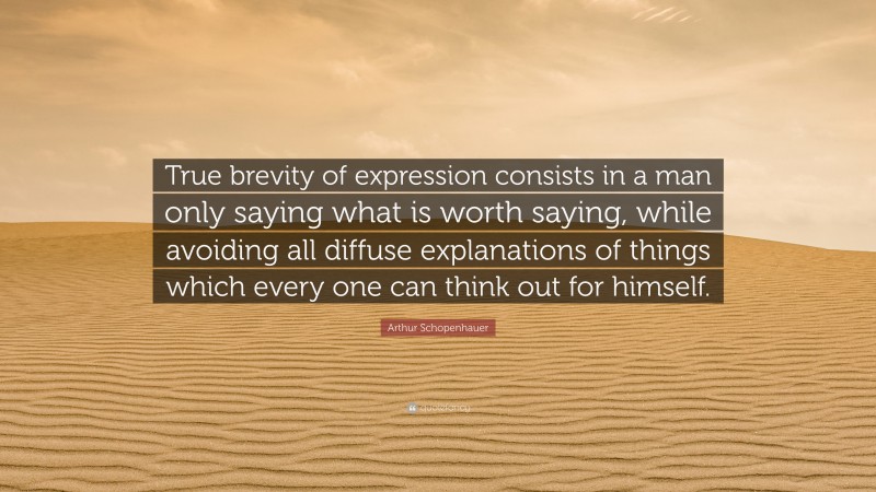 Arthur Schopenhauer Quote: “True brevity of expression consists in a man only saying what is worth saying, while avoiding all diffuse explanations of things which every one can think out for himself.”