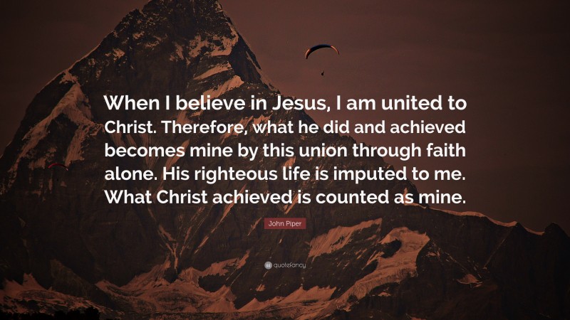 John Piper Quote: “When I believe in Jesus, I am united to Christ. Therefore, what he did and achieved becomes mine by this union through faith alone. His righteous life is imputed to me. What Christ achieved is counted as mine.”