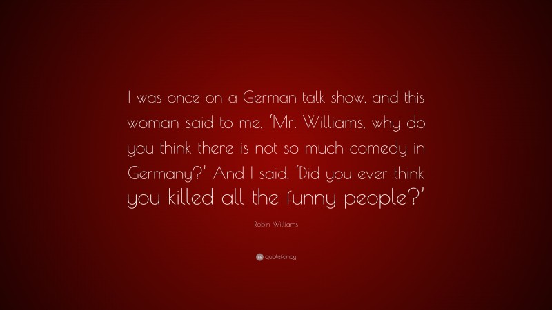 Robin Williams Quote: “I was once on a German talk show, and this woman said to me, ‘Mr. Williams, why do you think there is not so much comedy in Germany?’ And I said, ‘Did you ever think you killed all the funny people?’”
