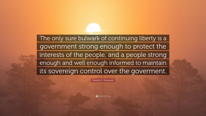 Franklin D. Roosevelt Quote: “The only sure bulwark of continuing liberty is a government strong enough to protect the interests of the people, and a people strong enough and well enough informed to maintain its sovereign control over the goverment.”