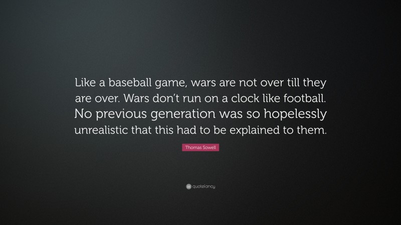 Thomas Sowell Quote: “Like a baseball game, wars are not over till they are over. Wars don’t run on a clock like football. No previous generation was so hopelessly unrealistic that this had to be explained to them.”