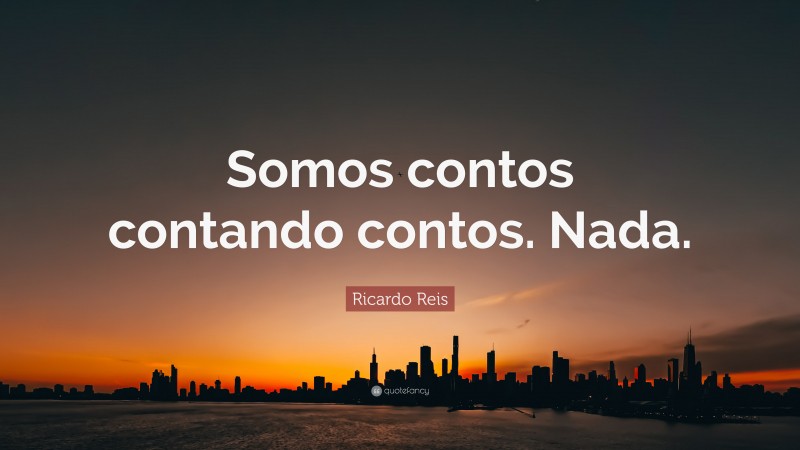 Ricardo Reis Quote: “Somos contos contando contos. Nada.”