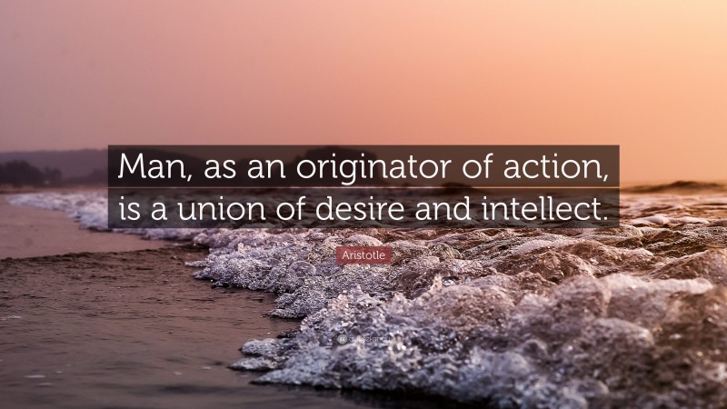 Aristotle Quote: “Man, as an originator of action, is a union of desire and intellect.”