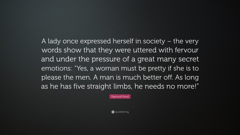Sigmund Freud Quote: “A lady once expressed herself in society – the very words show that they were uttered with fervour and under the pressure of a great many secret emotions: “Yes, a woman must be pretty if she is to please the men. A man is much better off. As long as he has five straight limbs, he needs no more!””
