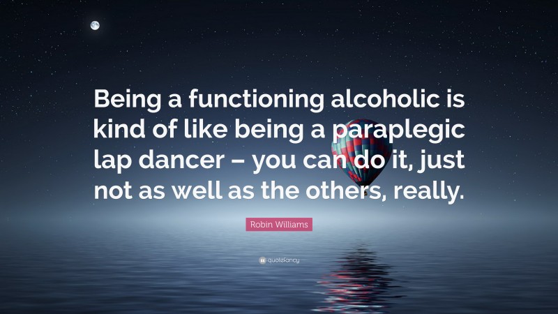 Robin Williams Quote: “Being a functioning alcoholic is kind of like being a paraplegic lap dancer – you can do it, just not as well as the others, really.”