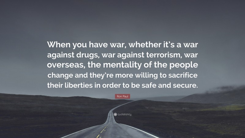 Ron Paul Quote: “When you have war, whether it’s a war against drugs, war against terrorism, war overseas, the mentality of the people change and they’re more willing to sacrifice their liberties in order to be safe and secure.”
