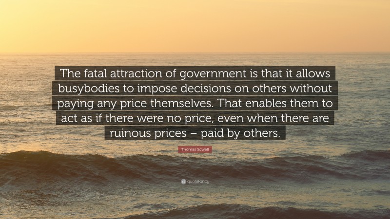 Thomas Sowell Quote: “The fatal attraction of government is that it allows busybodies to impose decisions on others without paying any price themselves. That enables them to act as if there were no price, even when there are ruinous prices – paid by others.”