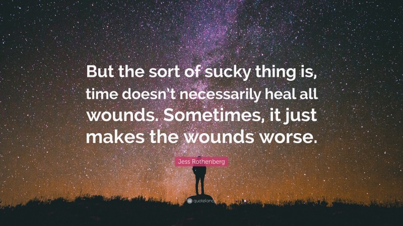 Jess Rothenberg Quote: “But the sort of sucky thing is, time doesn’t necessarily heal all wounds. Sometimes, it just makes the wounds worse.”