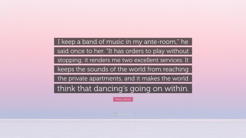 Henry James Quote: “I keep a band of music in my ante-room,” he said once to her. “It has orders to play without stopping; it renders me two excellent services. It keeps the sounds of the world from reaching the private apartments, and it makes the world think that dancing’s going on within.”