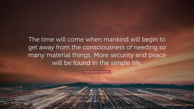 Paramahansa Yogananda Quote: “The time will come when mankind will begin to get away from the consciousness of needing so many material things. More security and peace will be found in the simple life.”