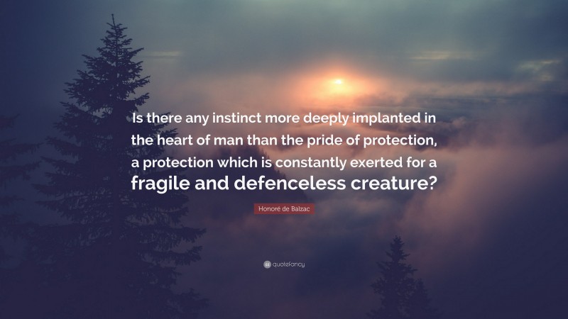 Honoré de Balzac Quote: “Is there any instinct more deeply implanted in the heart of man than the pride of protection, a protection which is constantly exerted for a fragile and defenceless creature?”