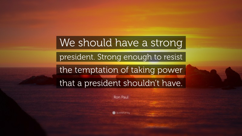 Ron Paul Quote: “We should have a strong president. Strong enough to resist the temptation of taking power that a president shouldn’t have.”