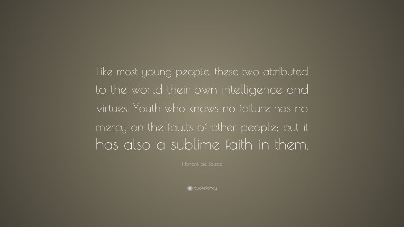 Honoré de Balzac Quote: “Like most young people, these two attributed to the world their own intelligence and virtues. Youth who knows no failure has no mercy on the faults of other people; but it has also a sublime faith in them.”