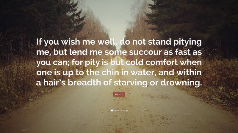 Aesop Quote: “If you wish me well, do not stand pitying me, but lend me some succour as fast as you can; for pity is but cold comfort when one is up to the chin in water, and within a hair’s breadth of starving or drowning.”