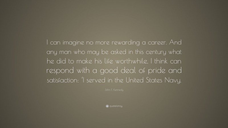 John F. Kennedy Quote: “I can imagine no more rewarding a career. And any man who may be asked in this century what he did to make his life worthwhile, I think can respond with a good deal of pride and satisfaction: ‘I served in the United States Navy.”