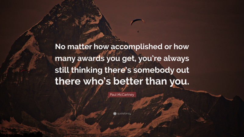Paul McCartney Quote: “No matter how accomplished or how many awards you get, you’re always still thinking there’s somebody out there who’s better than you.”