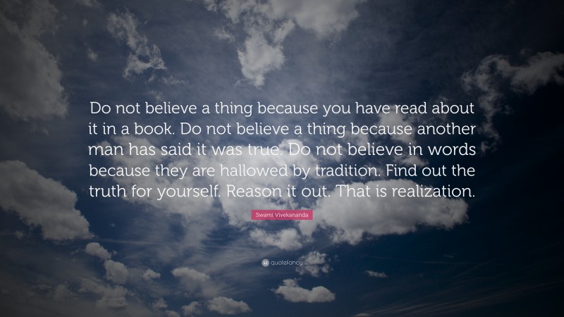 Swami Vivekananda Quote: “Do not believe a thing because you have read about it in a book. Do not believe a thing because another man has said it was true. Do not believe in words because they are hallowed by tradition. Find out the truth for yourself. Reason it out. That is realization.”