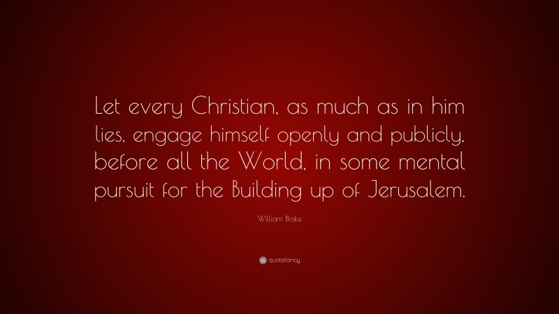 William Blake Quote: “Let every Christian, as much as in him lies, engage himself openly and publicly, before all the World, in some mental pursuit for the Building up of Jerusalem.”