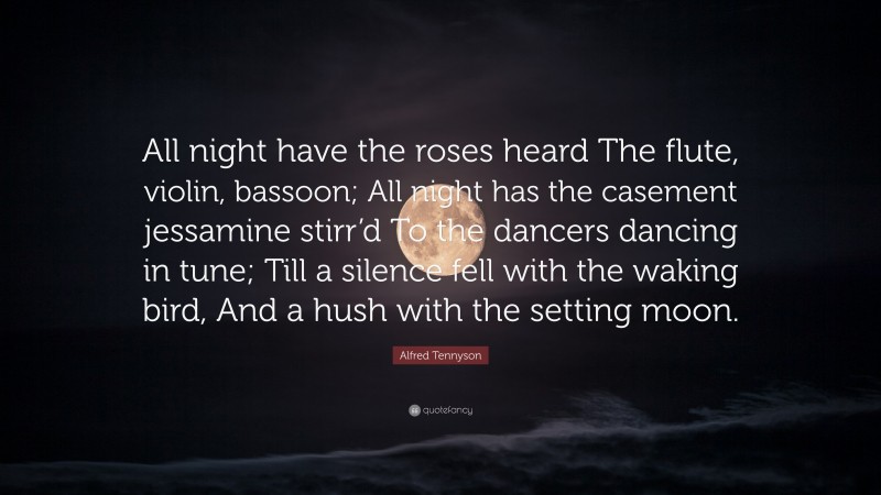 Alfred Tennyson Quote: “All night have the roses heard The flute, violin, bassoon; All night has the casement jessamine stirr’d To the dancers dancing in tune; Till a silence fell with the waking bird, And a hush with the setting moon.”