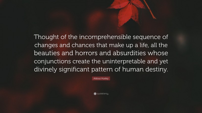 Aldous Huxley Quote: “Thought of the incomprehensible sequence of changes and chances that make up a life, all the beauties and horrors and absurdities whose conjunctions create the uninterpretable and yet divinely significant pattern of human destiny.”