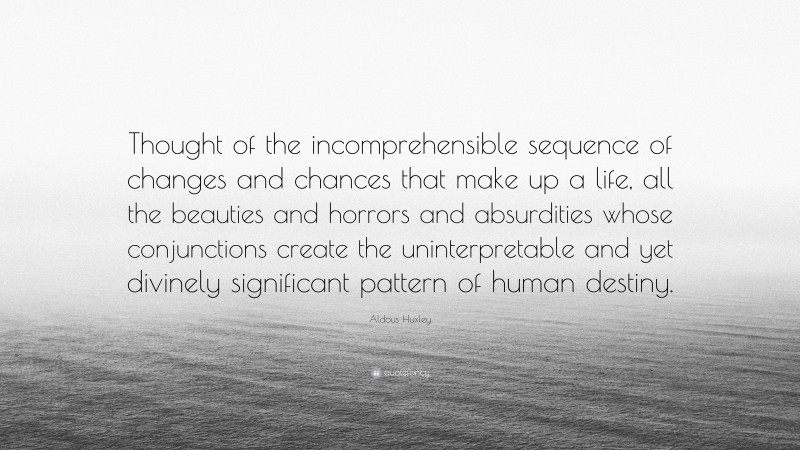 Aldous Huxley Quote: “Thought of the incomprehensible sequence of changes and chances that make up a life, all the beauties and horrors and absurdities whose conjunctions create the uninterpretable and yet divinely significant pattern of human destiny.”