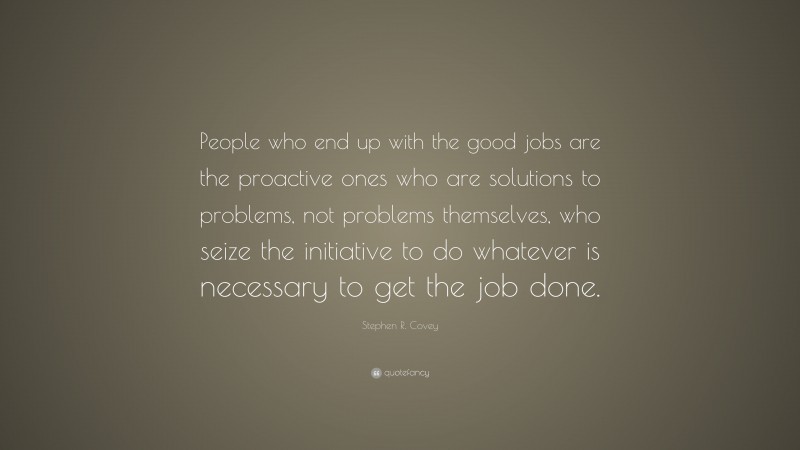 Stephen R. Covey Quote: “People who end up with the good jobs are the proactive ones who are solutions to problems, not problems themselves, who seize the initiative to do whatever is necessary to get the job done.”