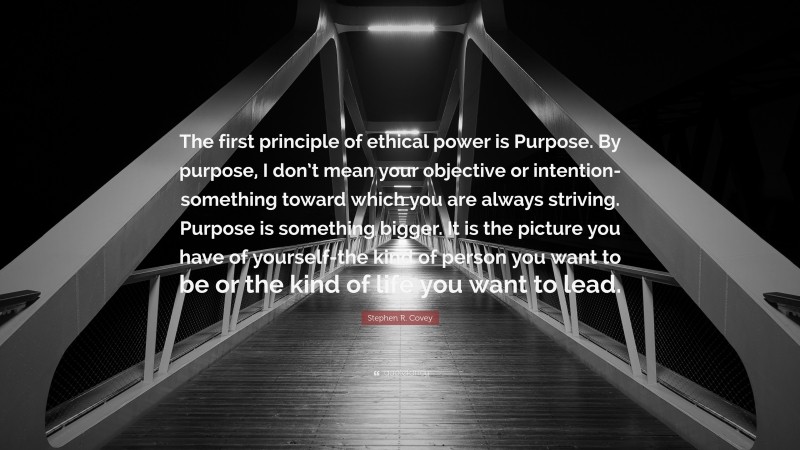 Stephen R. Covey Quote: “The first principle of ethical power is Purpose. By purpose, I don’t mean your objective or intention-something toward which you are always striving. Purpose is something bigger. It is the picture you have of yourself-the kind of person you want to be or the kind of life you want to lead.”